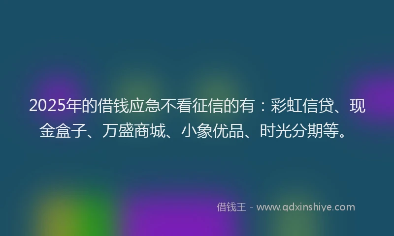 2025年的借钱应急不看征信的有：彩虹信贷、现金盒子、万盛商城、小象优品、时光分期等。
