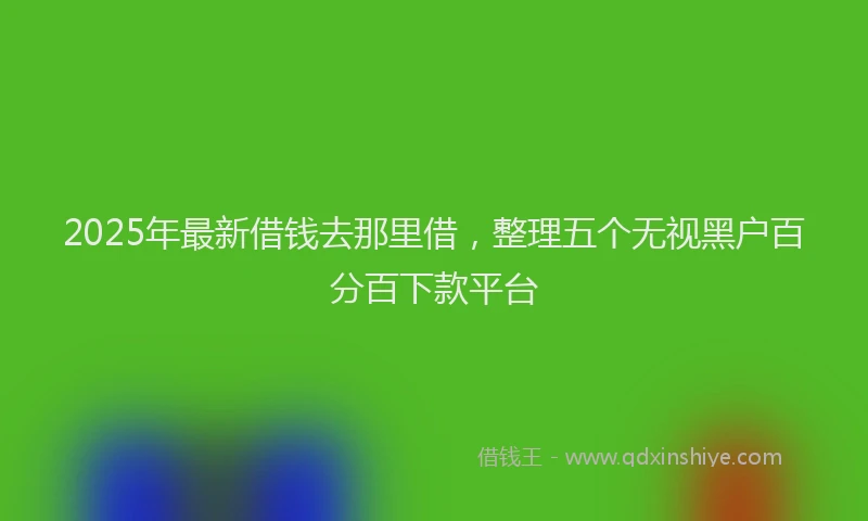 2025年最新借钱去那里借，整理五个无视黑户百分百下款平台