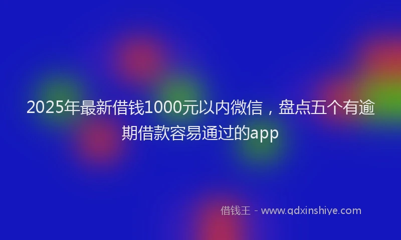 2025年最新借钱1000元以内微信，盘点五个有逾期借款容易通过的app