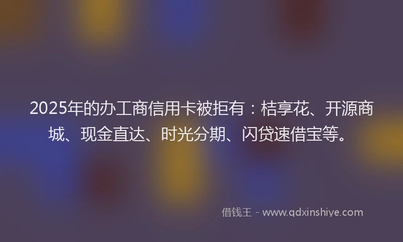 2025年的办工商信用卡被拒有：桔享花、开源商城、现金直达、时光分期、闪贷速借宝等。