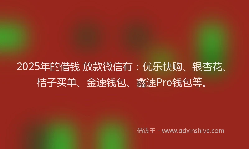 2025年的借钱 放款微信有：优乐快购、银杏花、桔子买单、金速钱包、鑫速Pro钱包等。