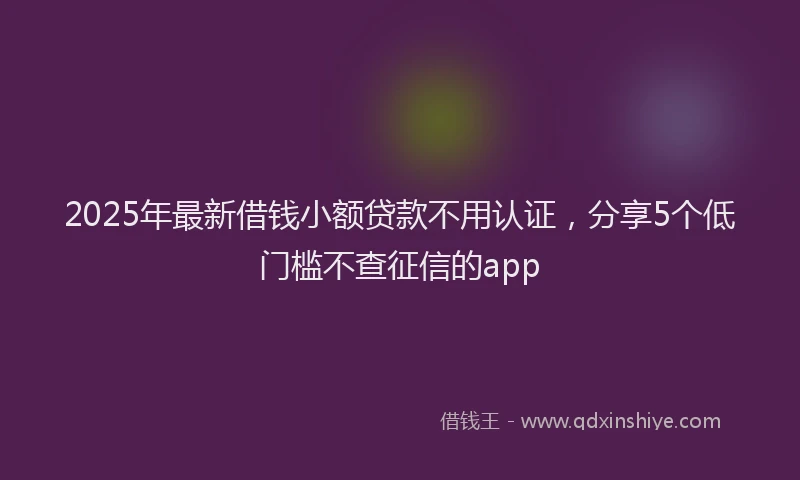 2025年最新借钱小额贷款不用认证，分享5个低门槛不查征信的app