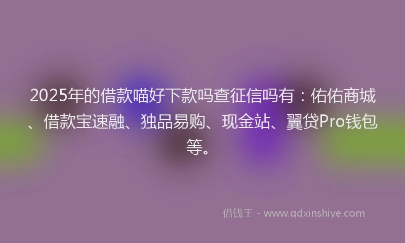 2025年的借款喵好下款吗查征信吗有：佑佑商城、借款宝速融、独品易购、现金站、翼贷Pro钱包等。