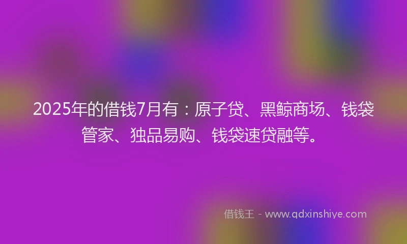 2025年的借钱7月有：原子贷、黑鲸商场、钱袋管家、独品易购、钱袋速贷融等。