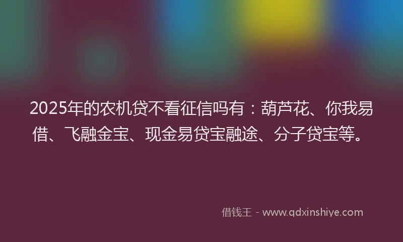 2025年的农机贷不看征信吗有：葫芦花、你我易借、飞融金宝、现金易贷宝融途、分子贷宝等。
