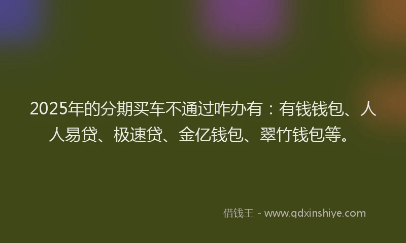 2025年的分期买车不通过咋办有：有钱钱包、人人易贷、极速贷、金亿钱包、翠竹钱包等。