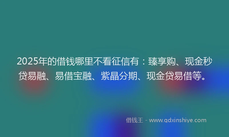 2025年的借钱哪里不看征信有：臻享购、现金秒贷易融、易借宝融、紫晶分期、现金贷易借等。