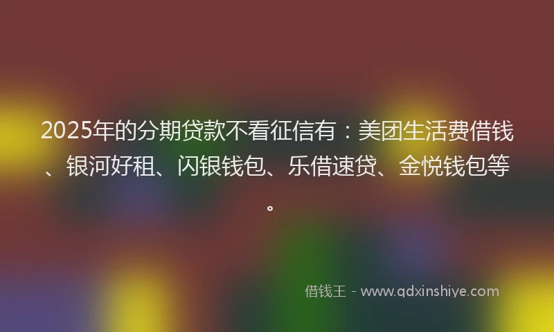2025年的分期贷款不看征信有：美团生活费借钱、银河好租、闪银钱包、乐借速贷、金悦钱包等。