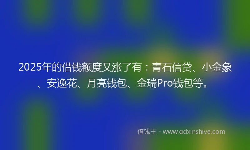 2025年的借钱额度又涨了有：青石信贷、小金象、安逸花、月亮钱包、金瑞Pro钱包等。