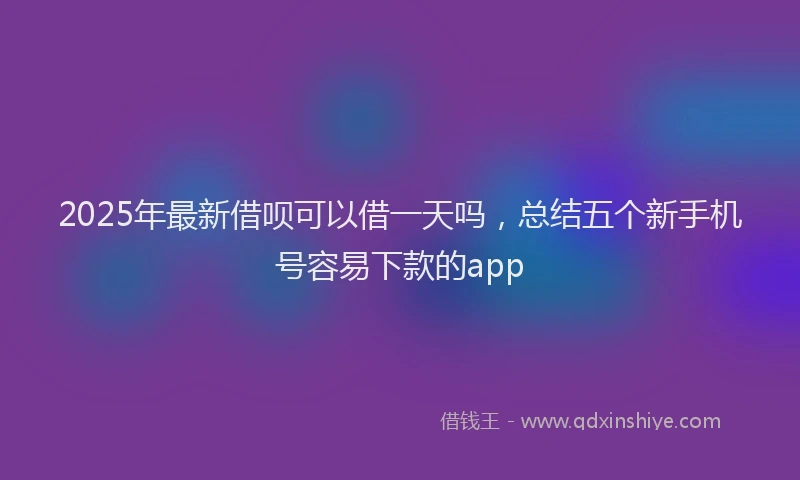 2025年最新借呗可以借一天吗，总结五个新手机号容易下款的app