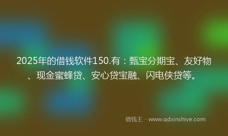 2025年的借钱软件150.有：甄宝分期宝、友好物、现金蜜蜂贷、安心贷宝融、闪电侠贷等。