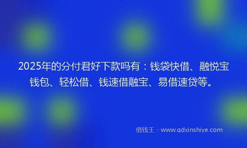 2025年的分付君好下款吗有：钱袋快借、融悦宝钱包、轻松借、钱速借融宝、易借速贷等。
