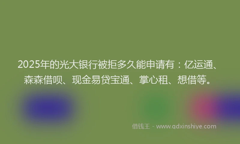 2025年的光大银行被拒多久能申请有：亿运通、森森借呗、现金易贷宝通、掌心租、想借等。