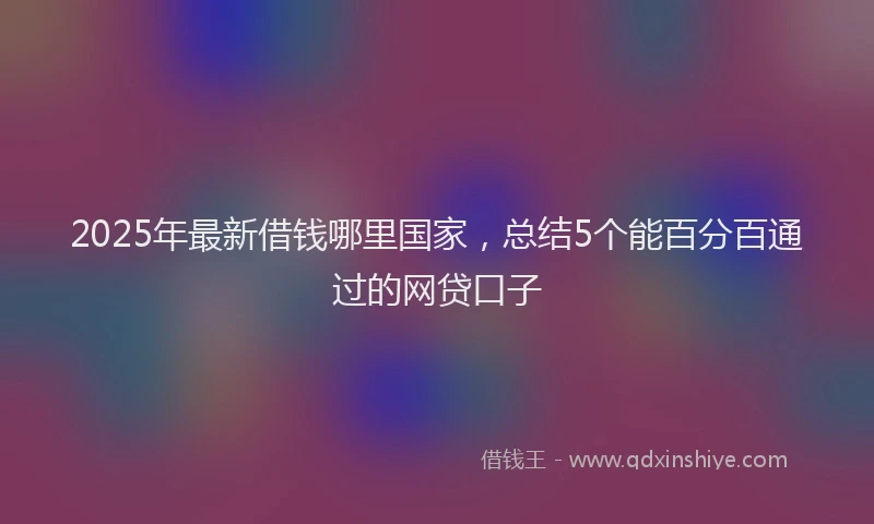 2025年最新借钱哪里国家，总结5个能百分百通过的网贷口子