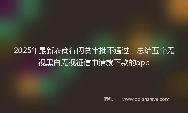 2025年最新农商行闪贷审批不通过，总结五个无视黑白无视征信申请就下款的app
