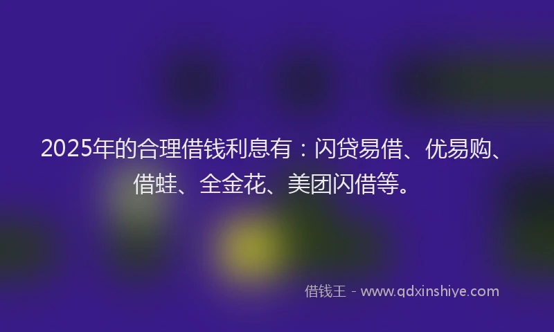 2025年的合理借钱利息有：闪贷易借、优易购、借蛙、全金花、美团闪借等。