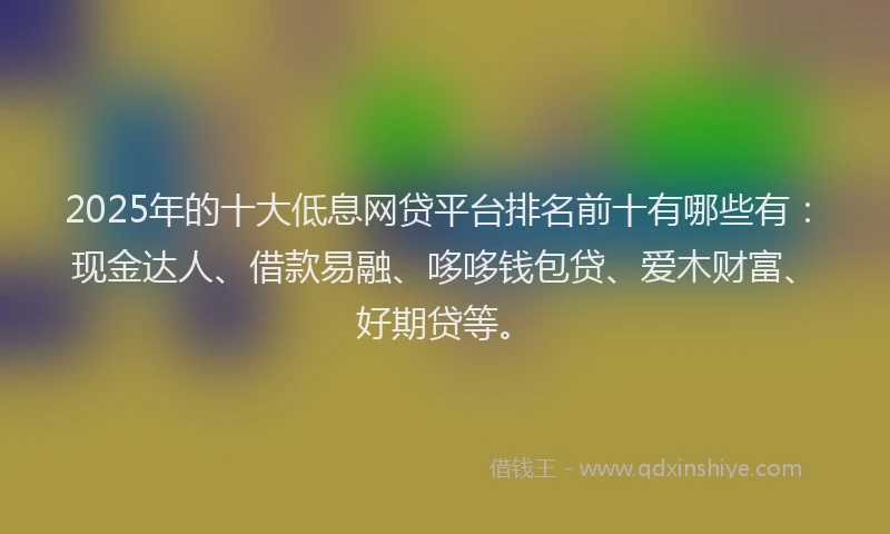 2025年的十大低息网贷平台排名前十有哪些有：现金达人、借款易融、哆哆钱包贷、爱木财富、好期贷等。