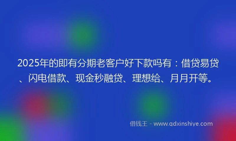 2025年的即有分期老客户好下款吗有：借贷易贷、闪电借款、现金秒融贷、理想给、月月开等。