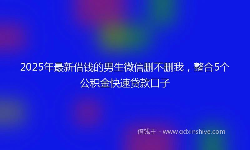 2025年最新借钱的男生微信删不删我，整合5个公积金快速贷款口子