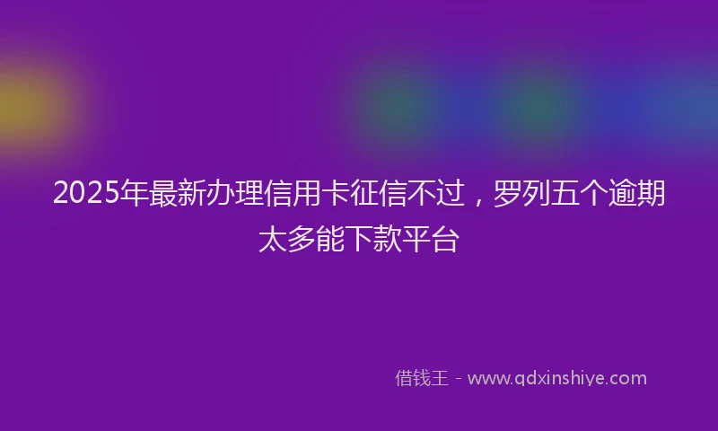 2025年最新办理信用卡征信不过，罗列五个逾期太多能下款平台
