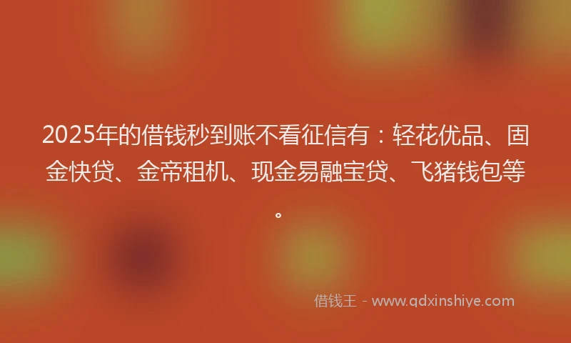 2025年的借钱秒到账不看征信有：轻花优品、固金快贷、金帝租机、现金易融宝贷、飞猪钱包等。