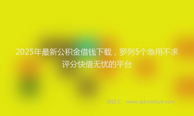 2025年最新公积金借钱下载，罗列5个急用不求评分快借无忧的平台