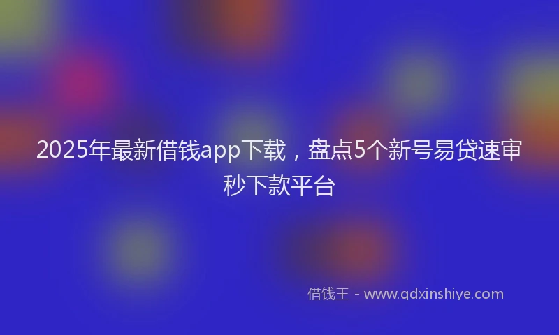 2025年最新借钱app下载，盘点5个新号易贷速审秒下款平台