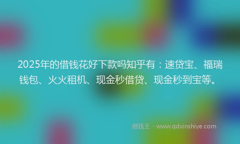 2025年的借钱花好下款吗知乎有：速贷宝、福瑞钱包、火火租机、现金秒借贷、现金秒到宝等。