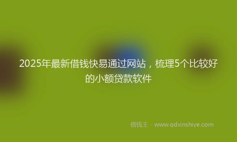 2025年最新借钱快易通过网站，梳理5个比较好的小额贷款软件