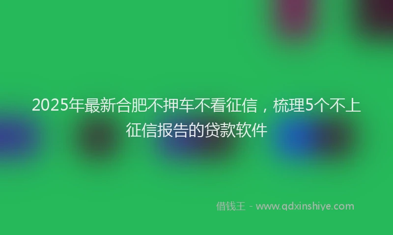 2025年最新合肥不押车不看征信，梳理5个不上征信报告的贷款软件