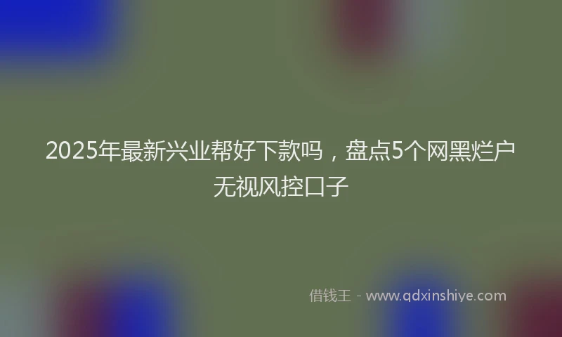 2025年最新兴业帮好下款吗，盘点5个网黑烂户无视风控口子