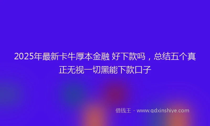 2025年最新卡牛厚本金融 好下款吗，总结五个真正无视一切黑能下款口子