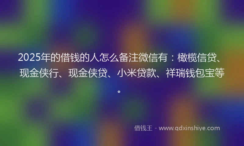 2025年的借钱的人怎么备注微信有：橄榄信贷、现金侠行、现金侠贷、小米贷款、祥瑞钱包宝等。