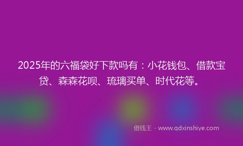 2025年的六福袋好下款吗有：小花钱包、借款宝贷、森森花呗、琉璃买单、时代花等。