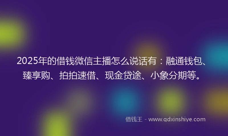 2025年的借钱微信主播怎么说话有：融通钱包、臻享购、拍拍速借、现金贷途、小象分期等。