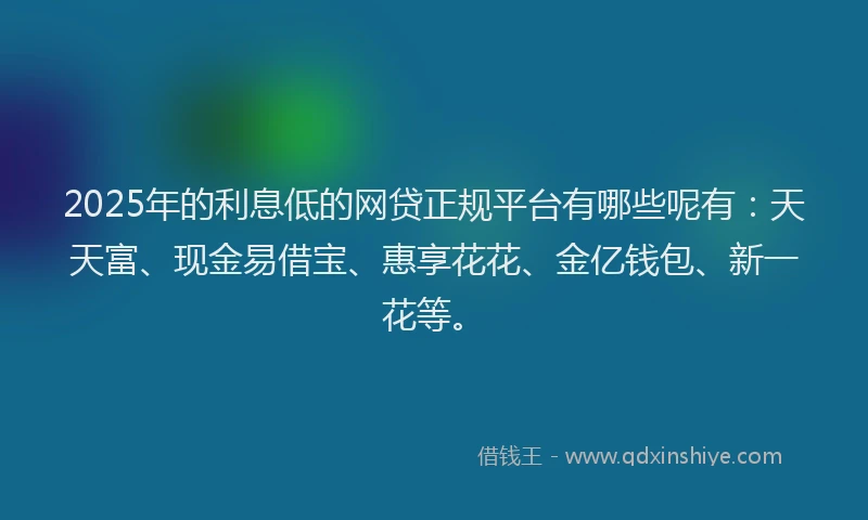 2025年的利息低的网贷正规平台有哪些呢有：天天富、现金易借宝、惠享花花、金亿钱包、新一花等。
