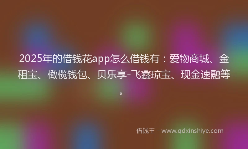 2025年的借钱花app怎么借钱有：爱物商城、金租宝、橄榄钱包、贝乐享-飞鑫琼宝、现金速融等。