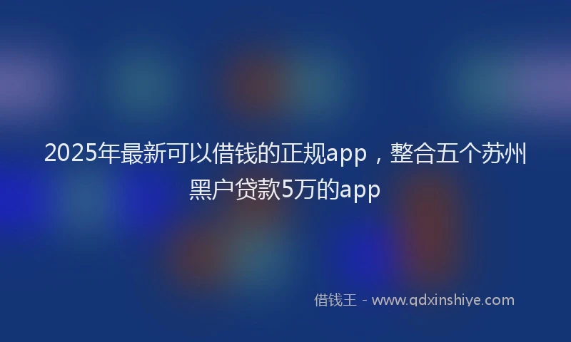 2025年最新可以借钱的正规app，整合五个苏州黑户贷款5万的app