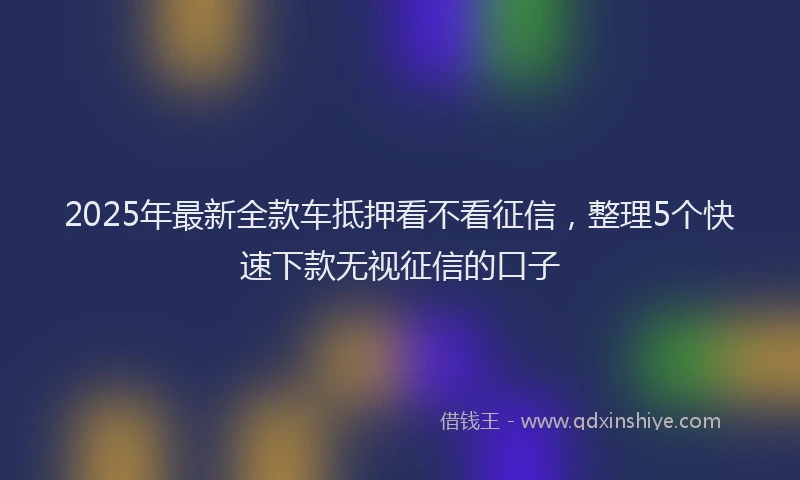 2025年最新全款车抵押看不看征信，整理5个快速下款无视征信的口子