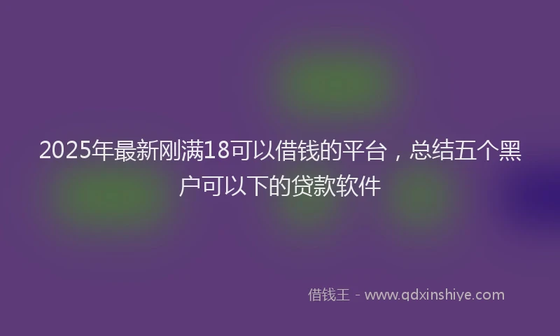 2025年最新刚满18可以借钱的平台，总结五个黑户可以下的贷款软件