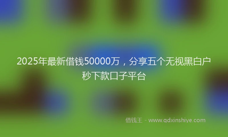 2025年最新借钱50000万，分享五个无视黑白户秒下款口子平台