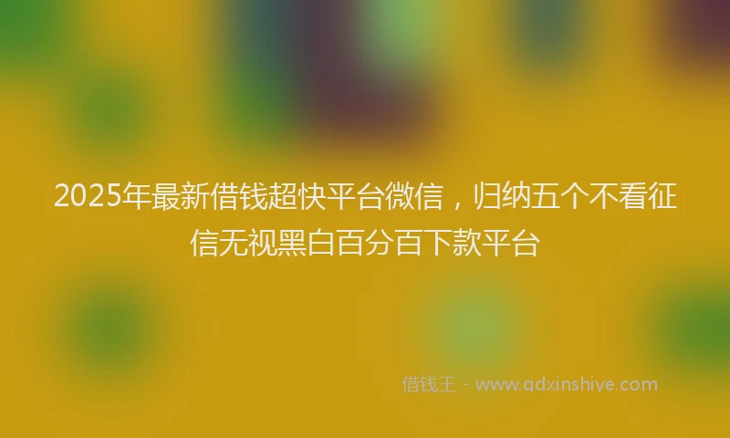 2025年最新借钱超快平台微信，归纳五个不看征信无视黑白百分百下款平台