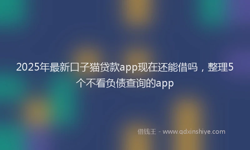 2025年最新口子猫贷款app现在还能借吗，整理5个不看负债查询的app