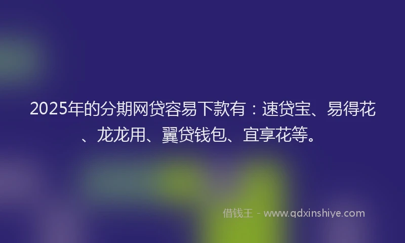2025年的分期网贷容易下款有：速贷宝、易得花、龙龙用、翼贷钱包、宜享花等。