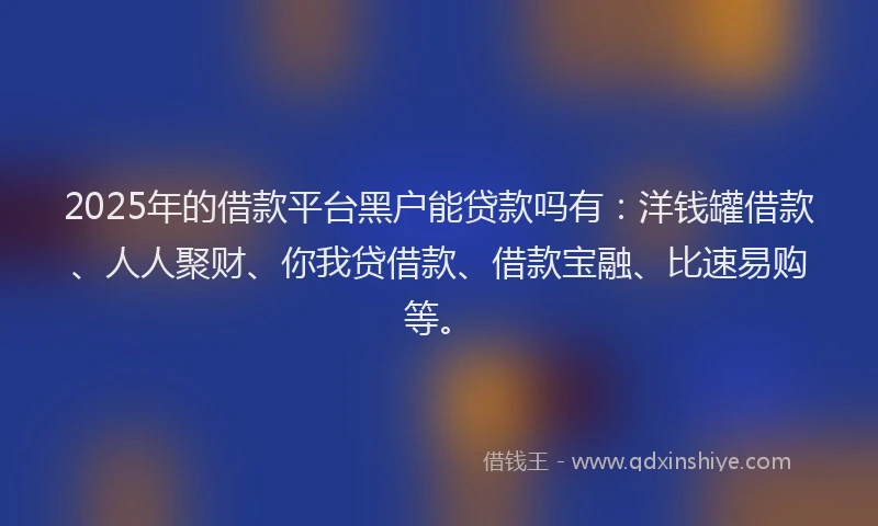 2025年的借款平台黑户能贷款吗有：洋钱罐借款、人人聚财、你我贷借款、借款宝融、比速易购等。