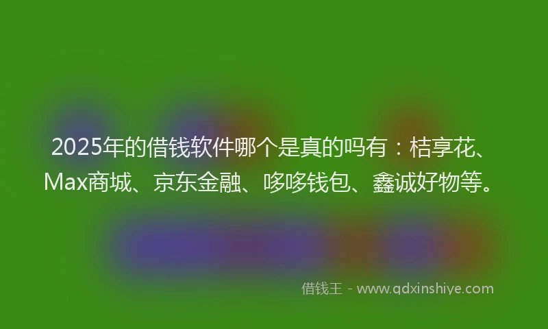 2025年的借钱软件哪个是真的吗有：桔享花、Max商城、京东金融、哆哆钱包、鑫诚好物等。