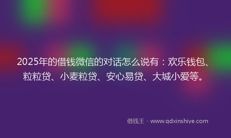 2025年的借钱微信的对话怎么说有：欢乐钱包、粒粒贷、小麦粒贷、安心易贷、大城小爱等。