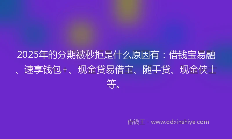 2025年的分期被秒拒是什么原因有：借钱宝易融、速享钱包+、现金贷易借宝、随手贷、现金侠士等。