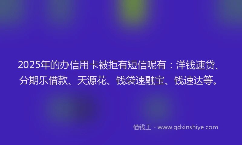2025年的办信用卡被拒有短信呢有：洋钱速贷、分期乐借款、天源花、钱袋速融宝、钱速达等。