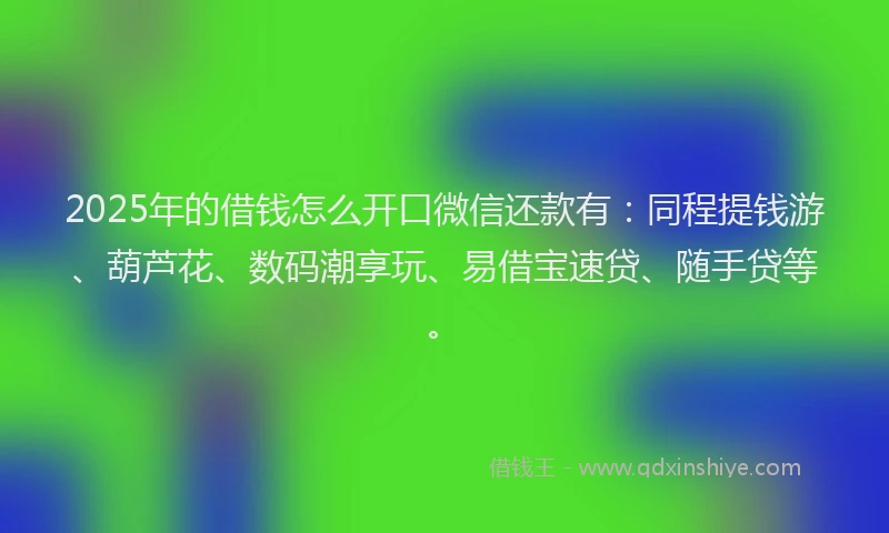 2025年的借钱怎么开口微信还款有：同程提钱游、葫芦花、数码潮享玩、易借宝速贷、随手贷等。